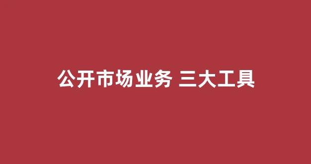 公开市场业务 三大工具(公开市场业务的工具)_https://www.gdbxwh.com_天猫运营_第1张